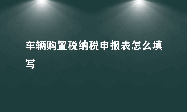 车辆购置税纳税申报表怎么填写