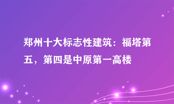 郑州十大标志性建筑：福塔第五，第四是中原第一高楼