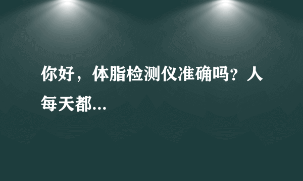 你好，体脂检测仪准确吗？人每天都...