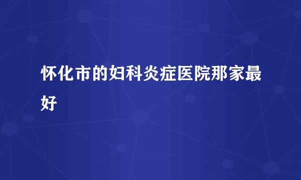 怀化市的妇科炎症医院那家最好