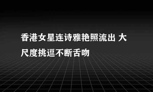 香港女星连诗雅艳照流出 大尺度挑逗不断舌吻