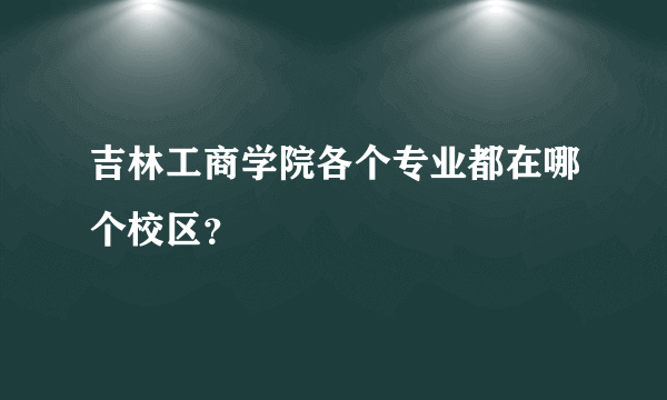 吉林工商学院各个专业都在哪个校区？