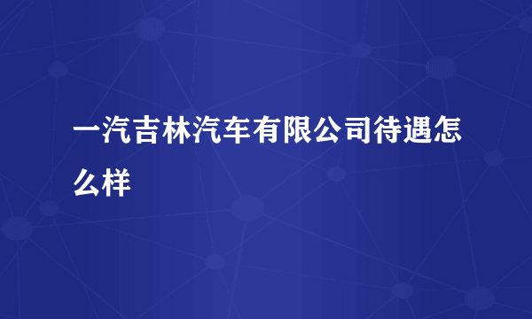 一汽吉林汽车有限公司待遇怎么样