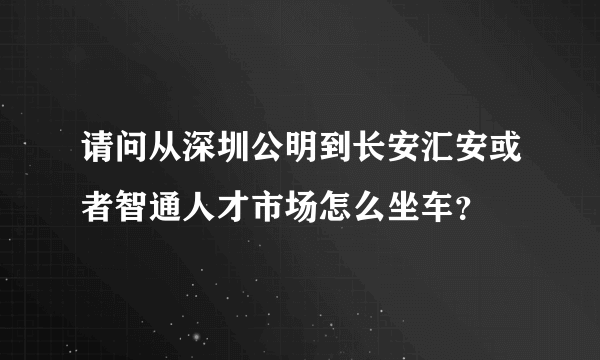 请问从深圳公明到长安汇安或者智通人才市场怎么坐车？