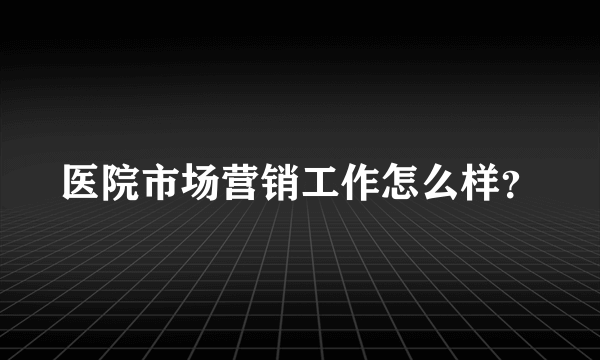 医院市场营销工作怎么样？