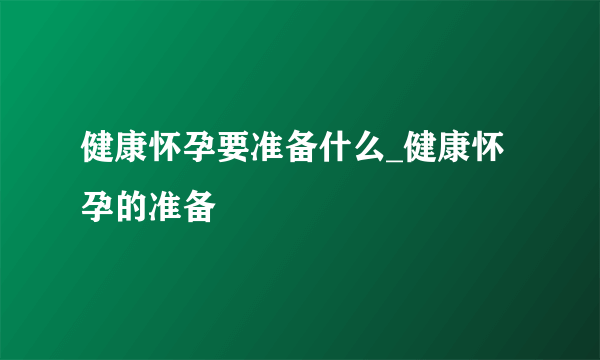 健康怀孕要准备什么_健康怀孕的准备