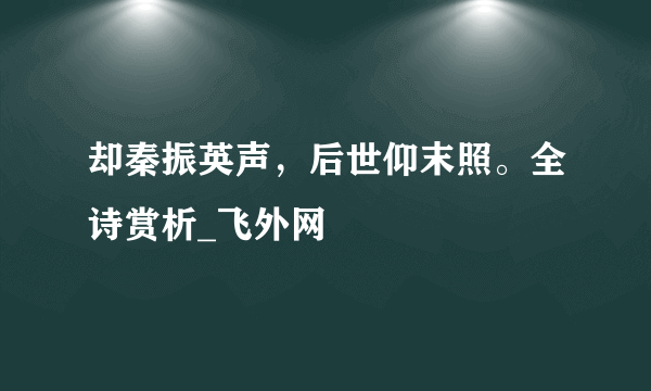 却秦振英声，后世仰末照。全诗赏析_飞外网