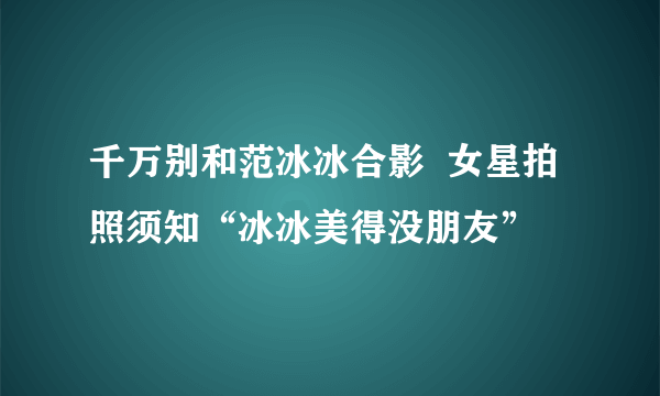 千万别和范冰冰合影  女星拍照须知“冰冰美得没朋友”