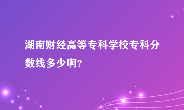 湖南财经高等专科学校专科分数线多少啊？