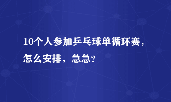 10个人参加乒乓球单循环赛，怎么安排，急急？