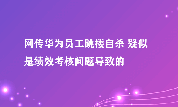 网传华为员工跳楼自杀 疑似是绩效考核问题导致的