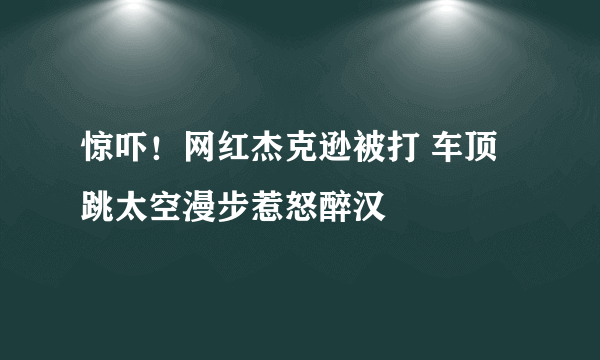 惊吓！网红杰克逊被打 车顶跳太空漫步惹怒醉汉