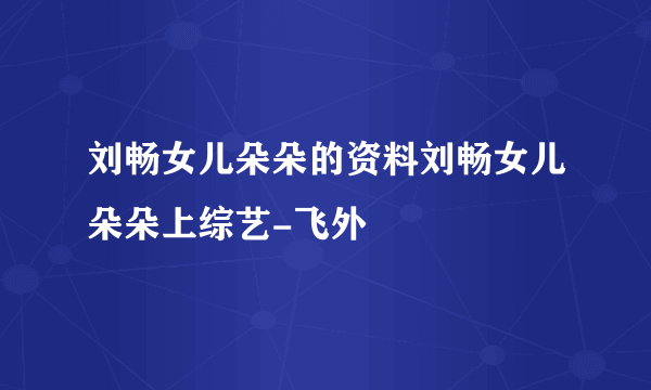 刘畅女儿朵朵的资料刘畅女儿朵朵上综艺-飞外