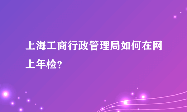 上海工商行政管理局如何在网上年检？