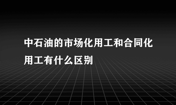 中石油的市场化用工和合同化用工有什么区别