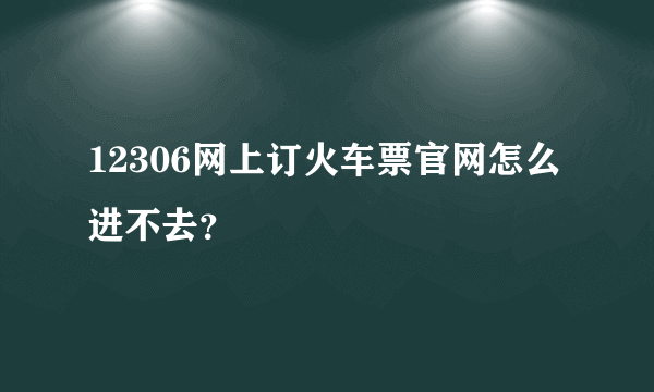 12306网上订火车票官网怎么进不去？