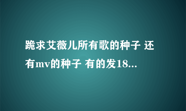 跪求艾薇儿所有歌的种子 还有mv的种子 有的发1834788262@qq.com 谢谢啦啊