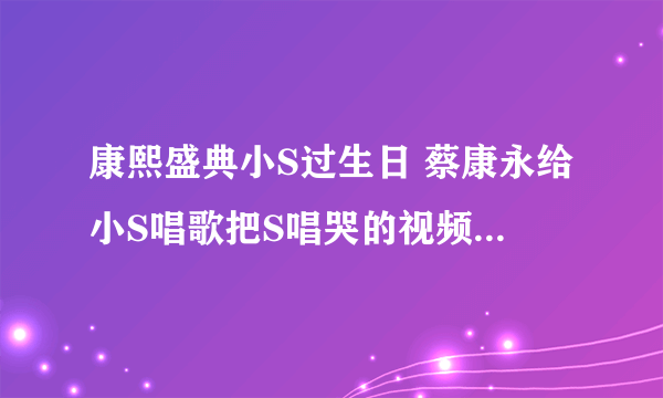 康熙盛典小S过生日 蔡康永给小S唱歌把S唱哭的视频哪里有？