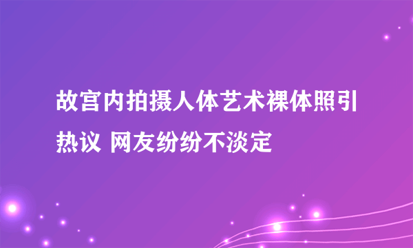 故宫内拍摄人体艺术裸体照引热议 网友纷纷不淡定