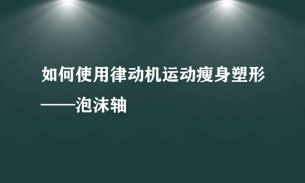 如何使用律动机运动瘦身塑形——泡沫轴