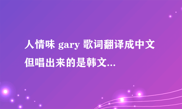 人情味 gary 歌词翻译成中文 但唱出来的是韩文 能不能直接告诉 拜托