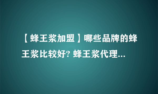 【蜂王浆加盟】哪些品牌的蜂王浆比较好? 蜂王浆代理加盟招商品牌