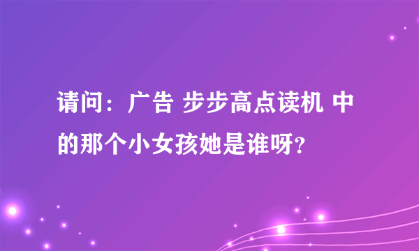 请问：广告 步步高点读机 中的那个小女孩她是谁呀？