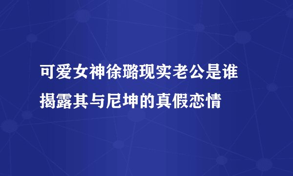 可爱女神徐璐现实老公是谁 揭露其与尼坤的真假恋情