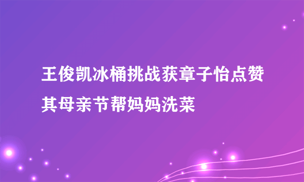 王俊凯冰桶挑战获章子怡点赞其母亲节帮妈妈洗菜