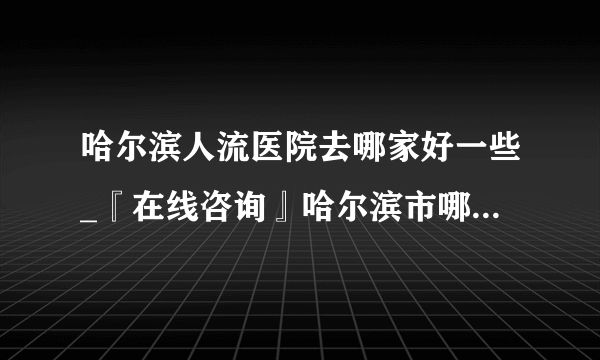 哈尔滨人流医院去哪家好一些_『在线咨询』哈尔滨市哪里做人流好点