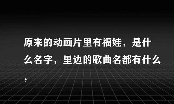 原来的动画片里有福娃，是什么名字，里边的歌曲名都有什么，