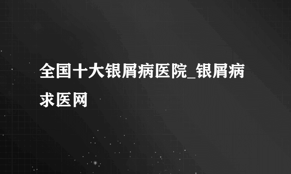 全国十大银屑病医院_银屑病求医网