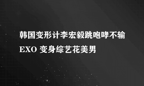 韩国变形计李宏毅跳咆哮不输EXO 变身综艺花美男