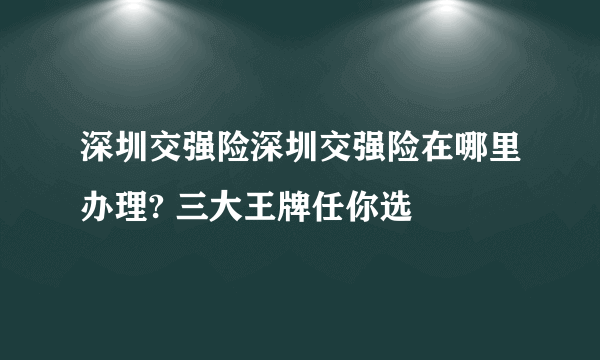 深圳交强险深圳交强险在哪里办理? 三大王牌任你选