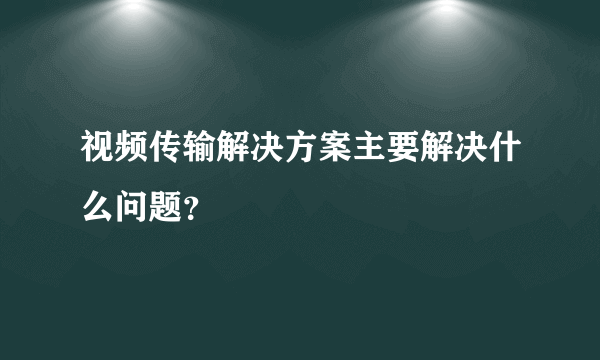 视频传输解决方案主要解决什么问题？