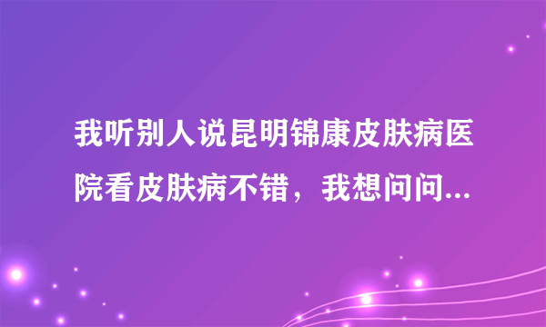 我听别人说昆明锦康皮肤病医院看皮肤病不错，我想问问...