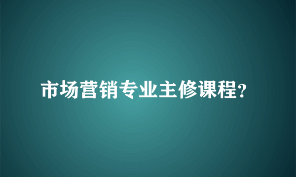 市场营销专业主修课程？