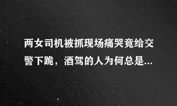 两女司机被抓现场痛哭竟给交警下跪，酒驾的人为何总是屡教不改？