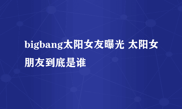 bigbang太阳女友曝光 太阳女朋友到底是谁