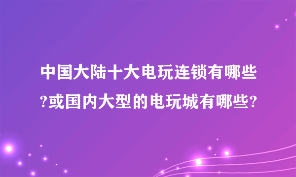 中国大陆十大电玩连锁有哪些?或国内大型的电玩城有哪些?