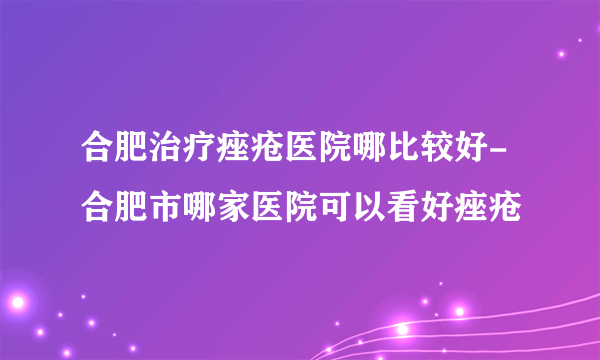 合肥治疗痤疮医院哪比较好-合肥市哪家医院可以看好痤疮