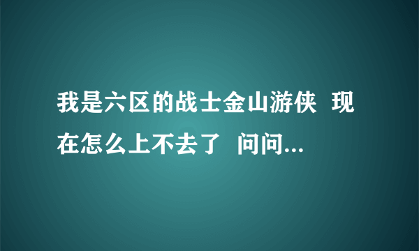 我是六区的战士金山游侠  现在怎么上不去了  问问各位大侠谢谢