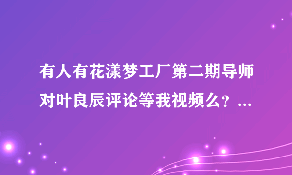 有人有花漾梦工厂第二期导师对叶良辰评论等我视频么？貌似哪里都找不到。