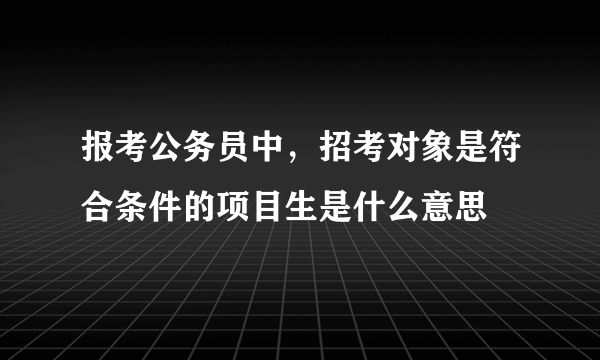 报考公务员中，招考对象是符合条件的项目生是什么意思