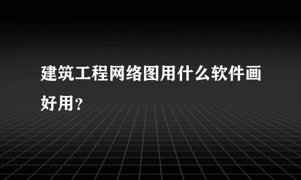 建筑工程网络图用什么软件画好用？