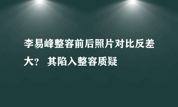 李易峰整容前后照片对比反差大？ 其陷入整容质疑