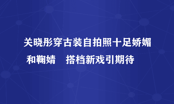 关晓彤穿古装自拍照十足娇媚 和鞠婧祎搭档新戏引期待