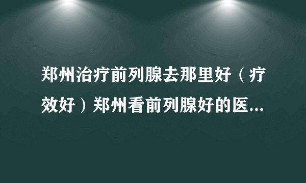 郑州治疗前列腺去那里好（疗效好）郑州看前列腺好的医院排行榜[患者好评]！