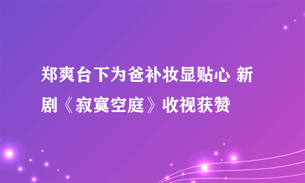 郑爽台下为爸补妆显贴心 新剧《寂寞空庭》收视获赞