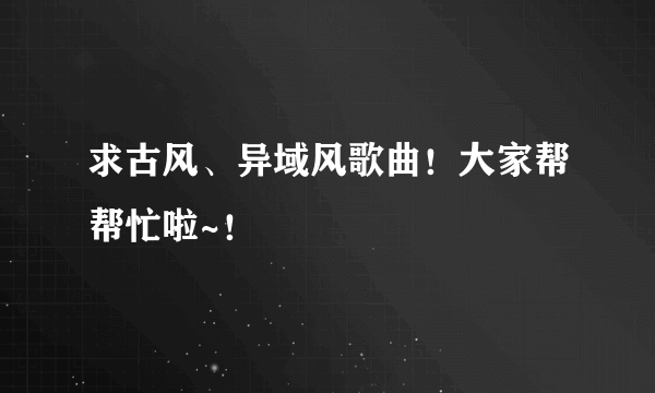 求古风、异域风歌曲！大家帮帮忙啦~！